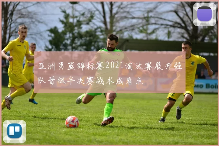 亚洲男篮锦标赛2021淘汰赛展开强队晋级半决赛战术成看点