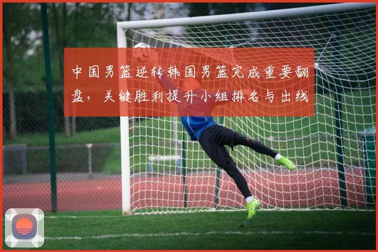 中国男篮逆转韩国男篮完成重要翻盘，关键胜利提升小组排名与出线希望