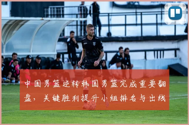 中国男篮逆转韩国男篮完成重要翻盘，关键胜利提升小组排名与出线希望