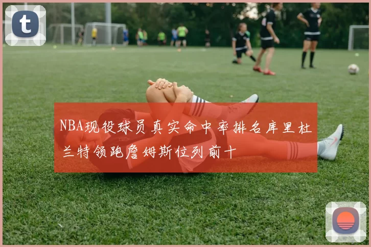 NBA现役球员真实命中率排名库里杜兰特领跑詹姆斯位列前十