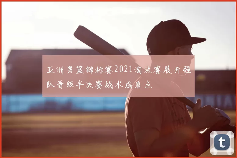 亚洲男篮锦标赛2021淘汰赛展开强队晋级半决赛战术成看点