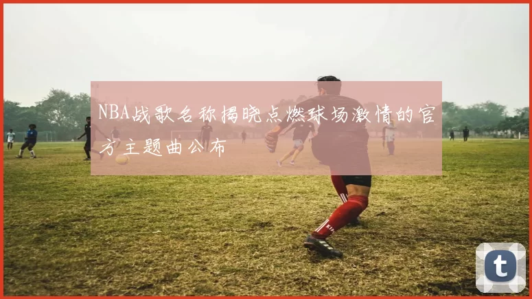 NBA战歌名称揭晓点燃球场激情的官方主题曲公布