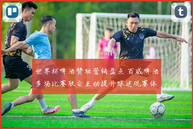 世界杯啤酒赞助营销盘点 百威啤酒多场比赛联合互动提升球迷观赛体验
