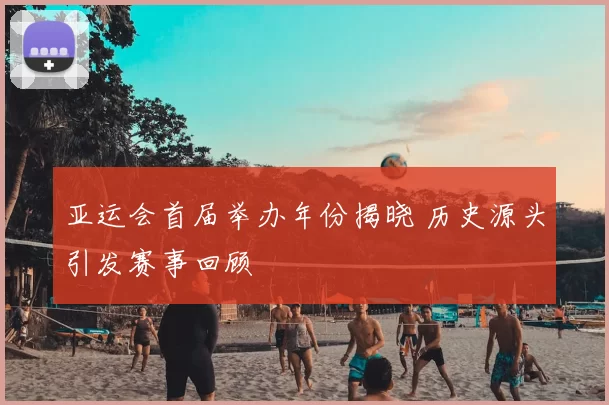 亚运会首届举办年份揭晓 历史源头引发赛事回顾