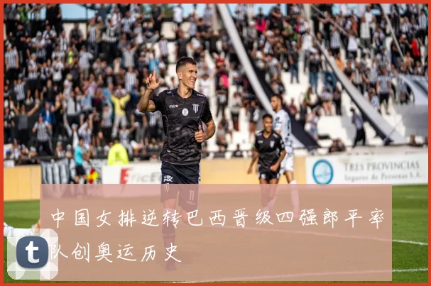 中国女排逆转巴西晋级四强郎平率队创奥运历史