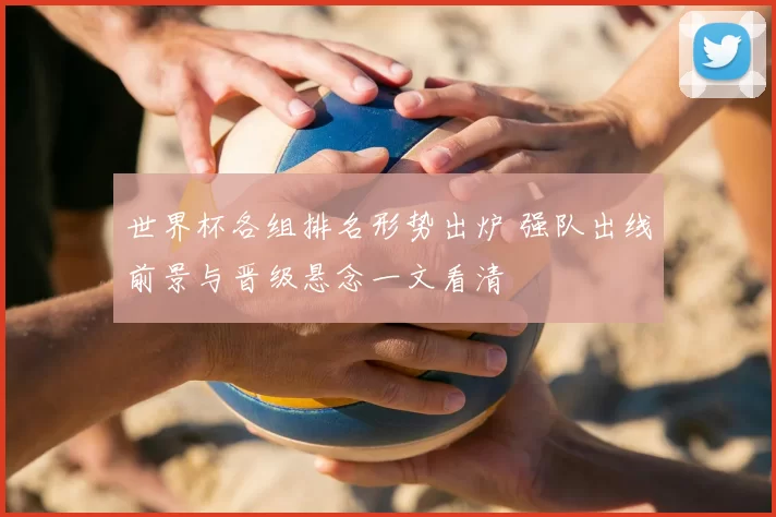 世界杯各组排名形势出炉 强队出线前景与晋级悬念一文看清