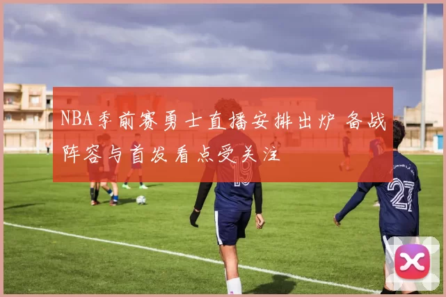 NBA季前赛勇士直播安排出炉 备战阵容与首发看点受关注