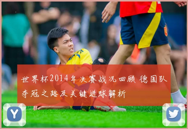 世界杯2014年决赛战况回顾 德国队夺冠之路及关键进球解析