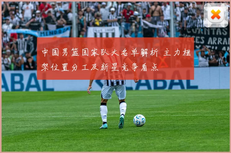 中国男篮国家队大名单解析 主力框架位置分工及新星竞争看点