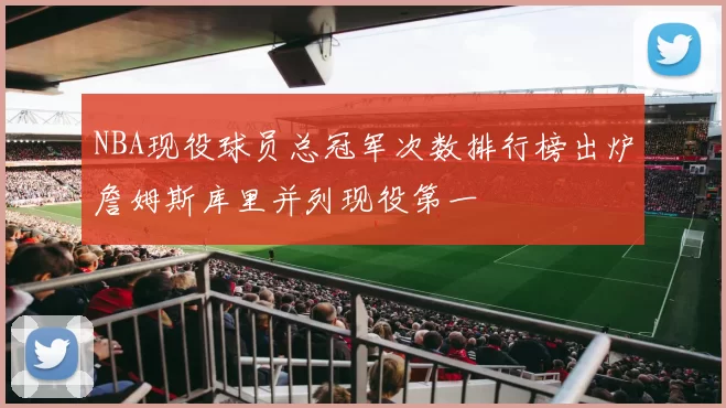 NBA现役球员总冠军次数排行榜出炉詹姆斯库里并列现役第一