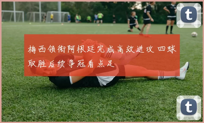 梅西领衔阿根廷完成高效进攻 四球取胜后续争冠看点足