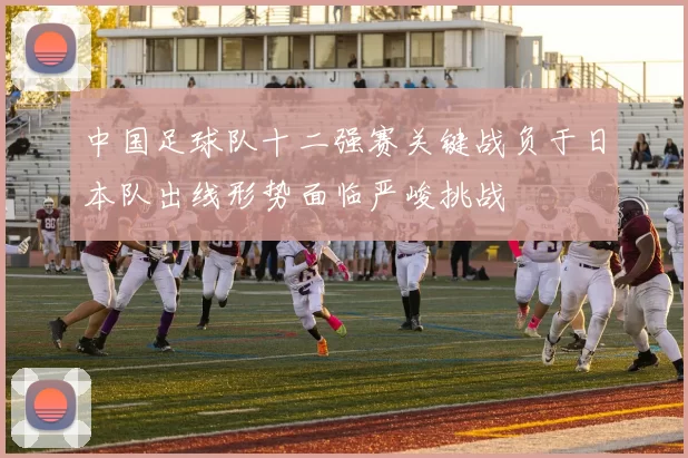 中国足球队十二强赛关键战负于日本队出线形势面临严峻挑战