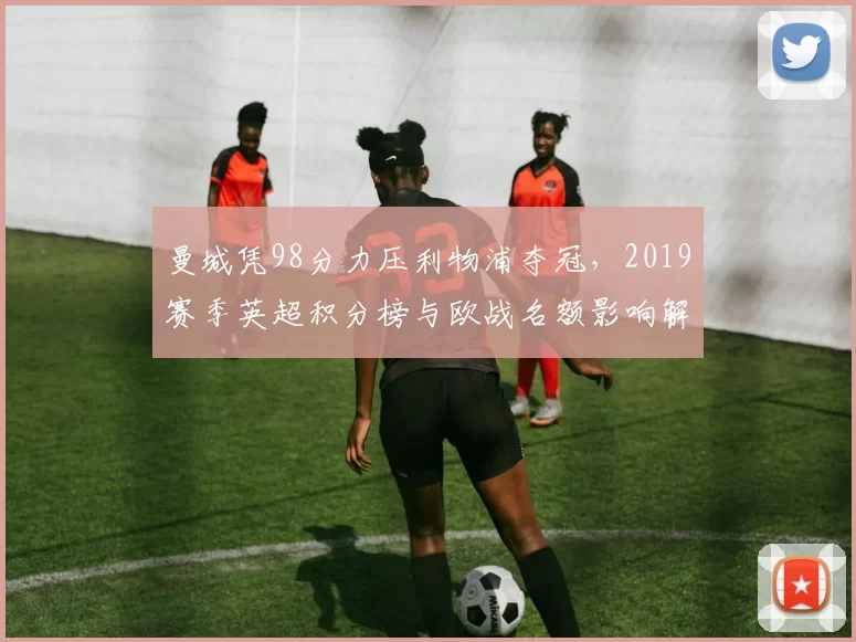 曼城凭98分力压利物浦夺冠，2019赛季英超积分榜与欧战名额影响解析