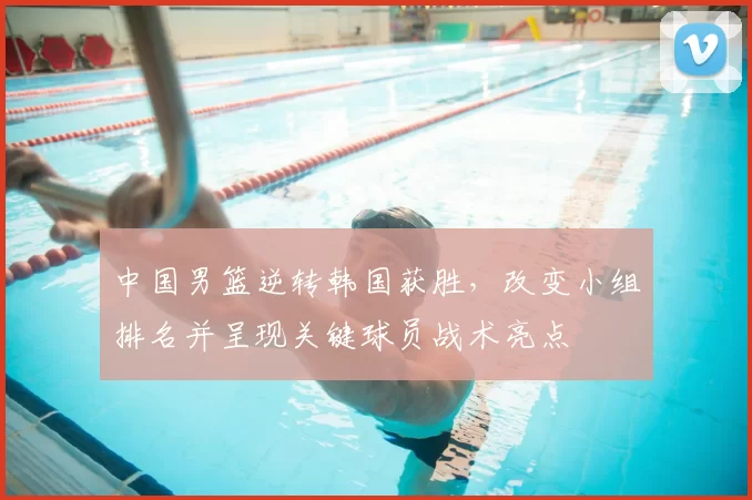 中国男篮逆转韩国获胜，改变小组排名并呈现关键球员战术亮点