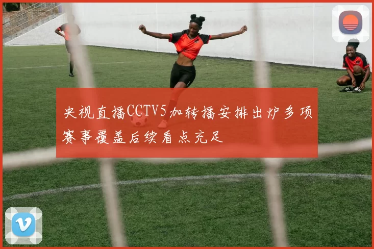 央视直播CCTV5加转播安排出炉多项赛事覆盖后续看点充足