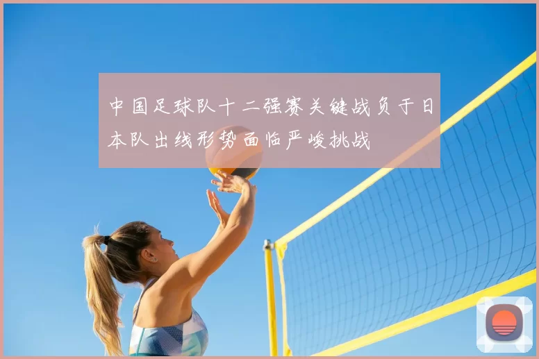 中国足球队十二强赛关键战负于日本队出线形势面临严峻挑战