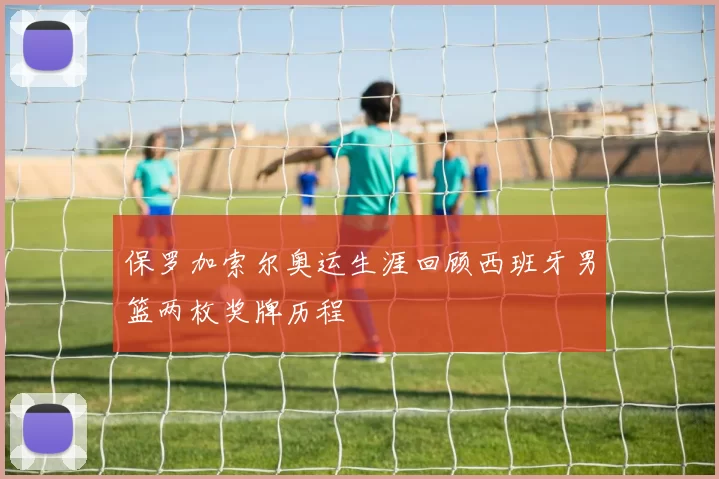 保罗加索尔奥运生涯回顾西班牙男篮两枚奖牌历程