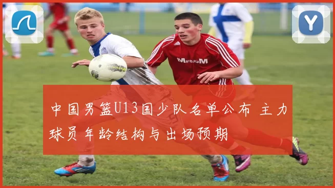 中国男篮U13国少队名单公布 主力球员年龄结构与出场预期