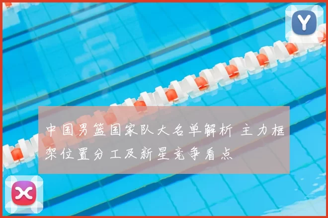 中国男篮国家队大名单解析 主力框架位置分工及新星竞争看点