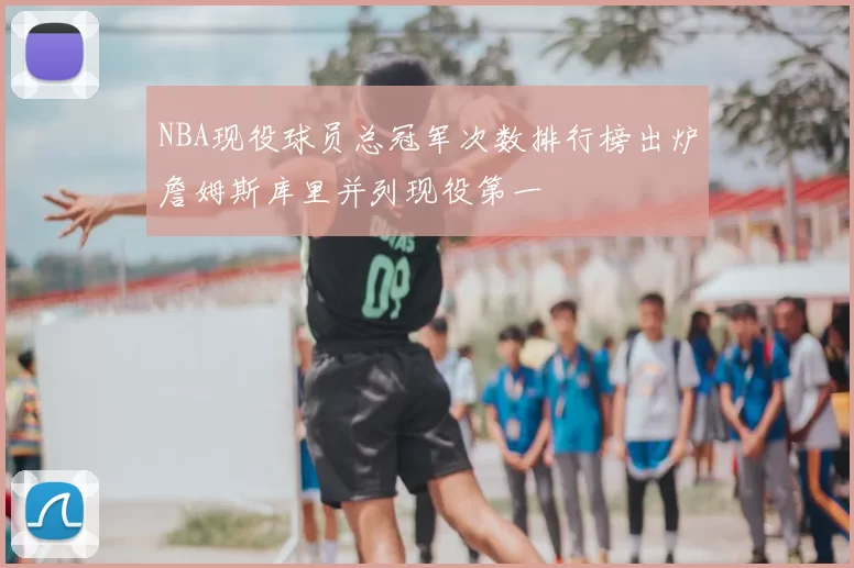 NBA现役球员总冠军次数排行榜出炉詹姆斯库里并列现役第一