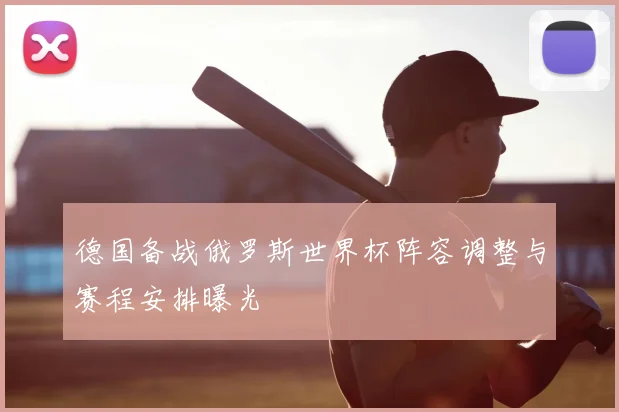 德国备战俄罗斯世界杯阵容调整与赛程安排曝光