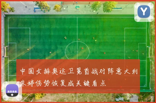 中国女排奥运卫冕首战对阵意大利朱婷伤势恢复成关键看点