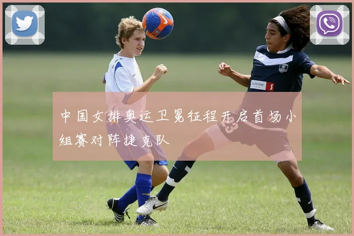 中国女排奥运卫冕征程开启首场小组赛对阵捷克队