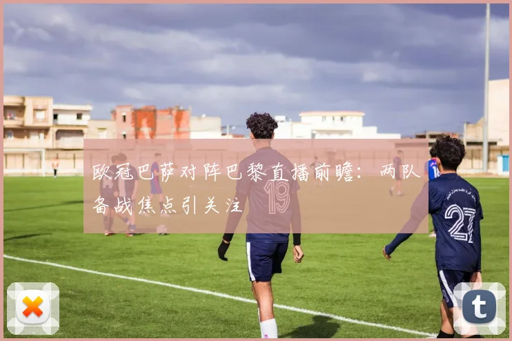 欧冠巴萨对阵巴黎直播前瞻:两队备战焦点引关注