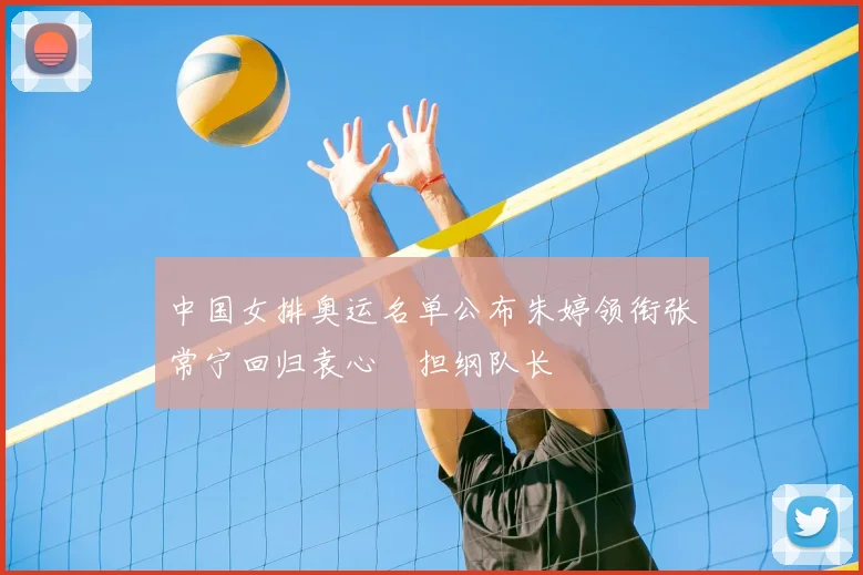 中国女排奥运名单公布朱婷领衔张常宁回归袁心玥担纲队长