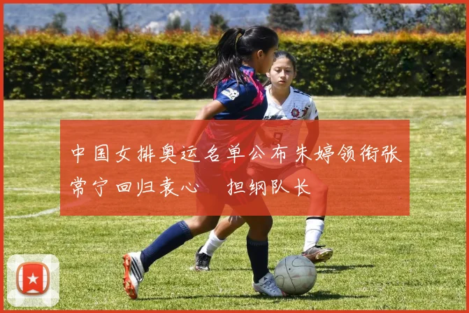 中国女排奥运名单公布朱婷领衔张常宁回归袁心玥担纲队长
