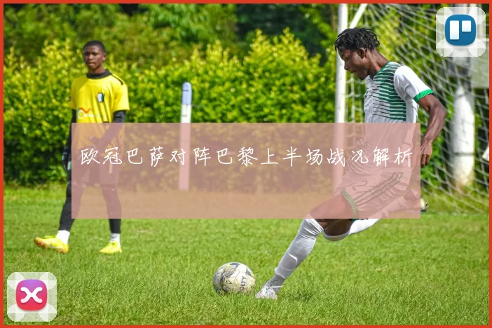 欧冠巴萨对阵巴黎上半场战况解析