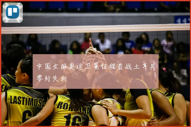 中国女排奥运卫冕征程首战土耳其零封失利