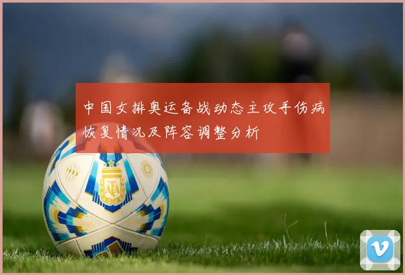 中国女排奥运备战动态主攻手伤病恢复情况及阵容调整分析