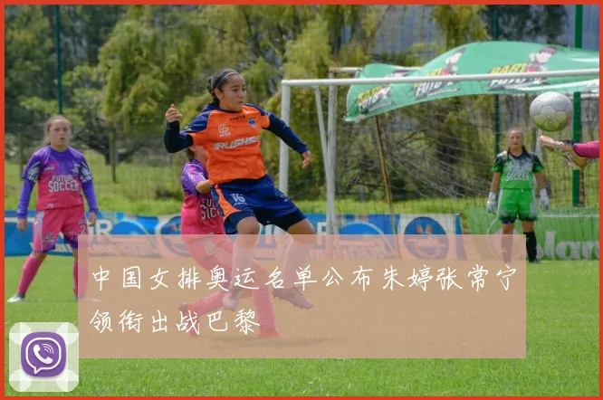 中国女排奥运名单公布朱婷张常宁领衔出战巴黎
