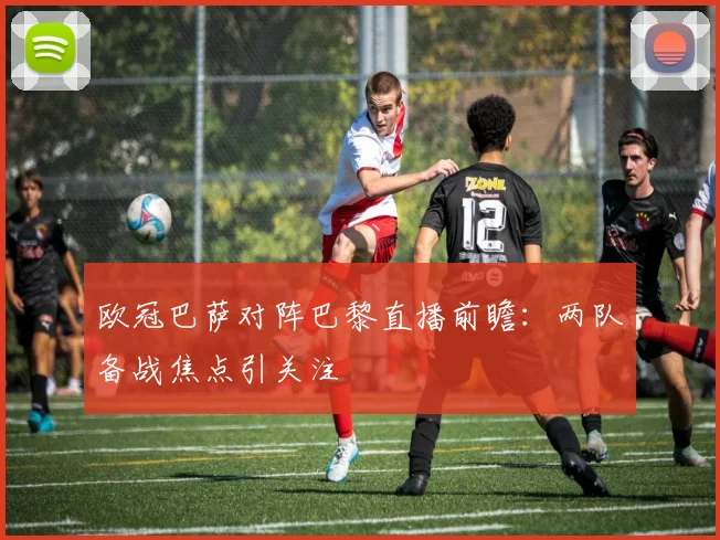 欧冠巴萨对阵巴黎直播前瞻：两队备战焦点引关注